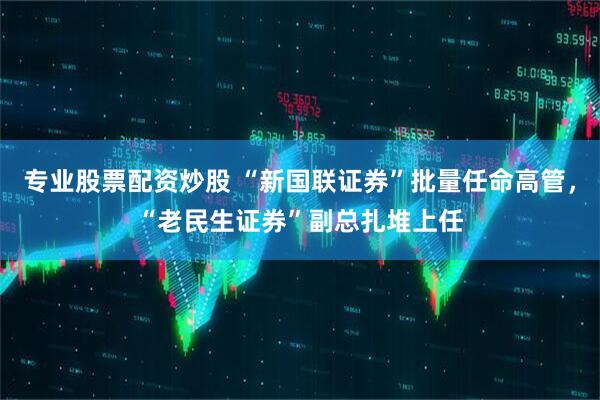 专业股票配资炒股 “新国联证券”批量任命高管，“老民生证券”副总扎堆上任