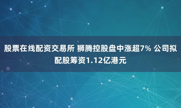 股票在线配资交易所 狮腾控股盘中涨超7% 公司拟配股筹资1.12亿港元