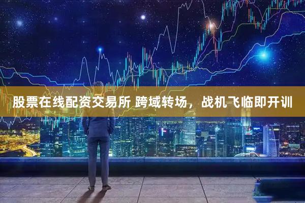 股票在线配资交易所 跨域转场，战机飞临即开训