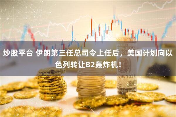 炒股平台 伊朗第三任总司令上任后，美国计划向以色列转让B2轰炸机！