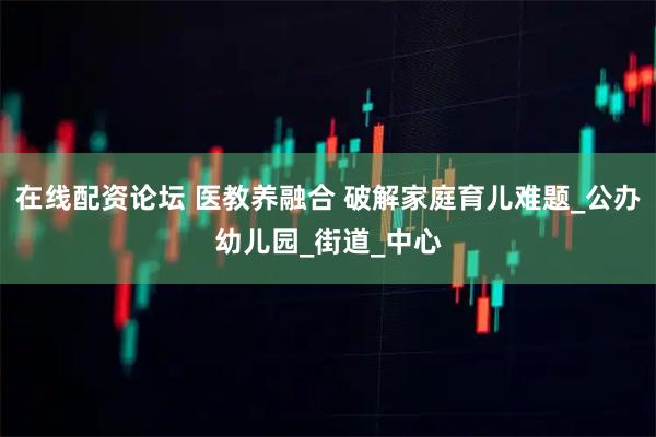 在线配资论坛 医教养融合 破解家庭育儿难题_公办幼儿园_街道_中心