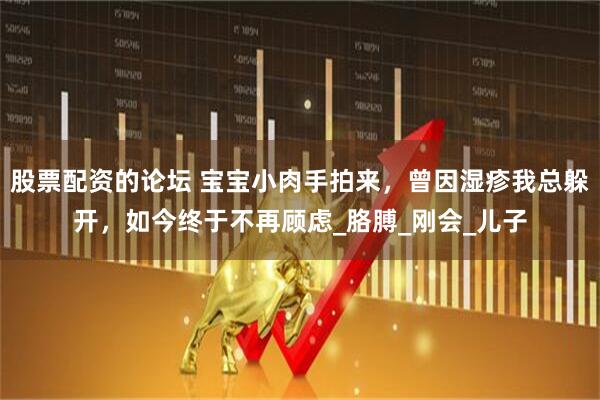 股票配资的论坛 宝宝小肉手拍来，曾因湿疹我总躲开，如今终于不再顾虑_胳膊_刚会_儿子