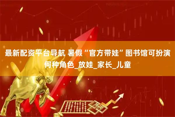 最新配资平台导航 暑假“官方带娃”图书馆可扮演何种角色_放娃_家长_儿童