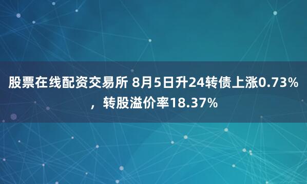 股票在线配资交易所 8月5日升24转债上涨0.73%，转股溢价率18.37%