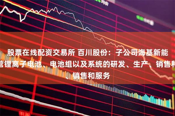 股票在线配资交易所 百川股份：子公司海基新能源主营锂离子电池、电池组以及系统的研发、生产、销售和服务