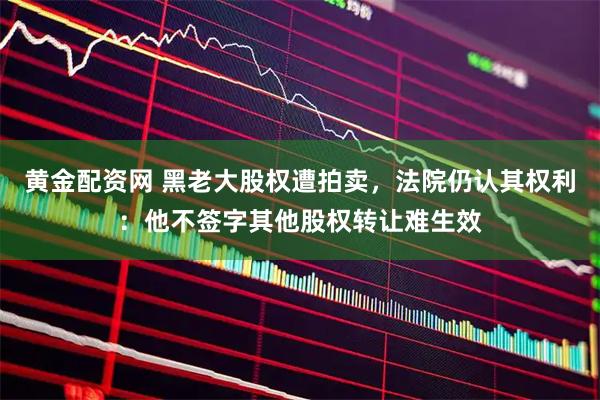 黄金配资网 黑老大股权遭拍卖，法院仍认其权利：他不签字其他股权转让难生效