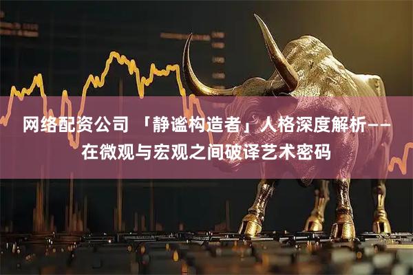 网络配资公司 「静谧构造者」人格深度解析——在微观与宏观之间破译艺术密码