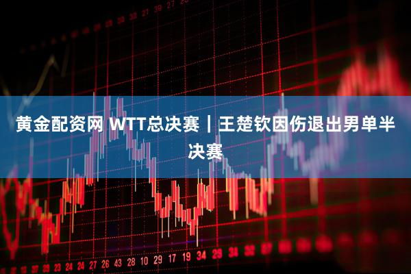 黄金配资网 WTT总决赛｜王楚钦因伤退出男单半决赛