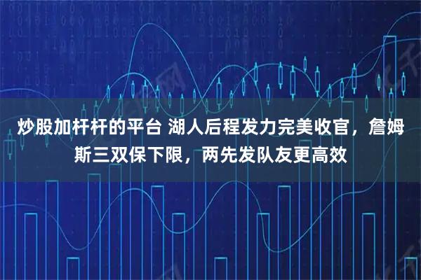 炒股加杆杆的平台 湖人后程发力完美收官，詹姆斯三双保下限，两先发队友更高效