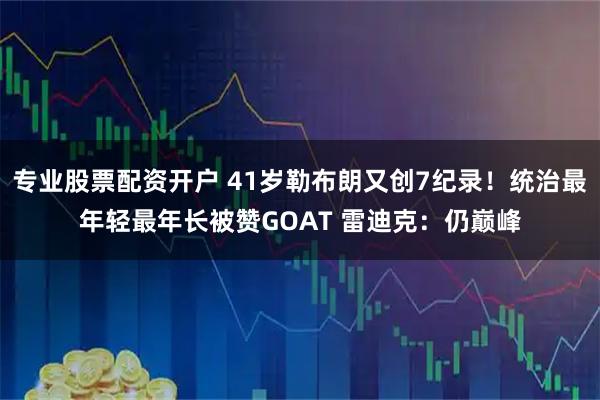 专业股票配资开户 41岁勒布朗又创7纪录！统治最年轻最年长被赞GOAT 雷迪克：仍巅峰