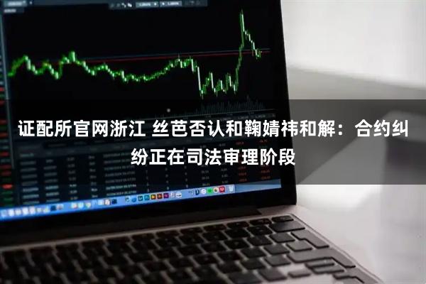 证配所官网浙江 丝芭否认和鞠婧祎和解：合约纠纷正在司法审理阶段