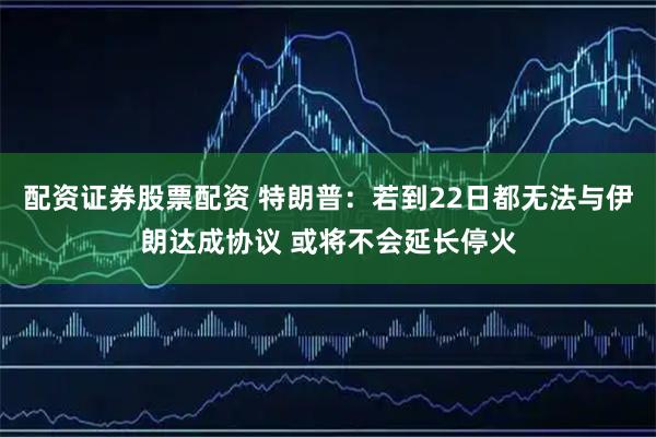 配资证券股票配资 特朗普：若到22日都无法与伊朗达成协议 或将不会延长停火