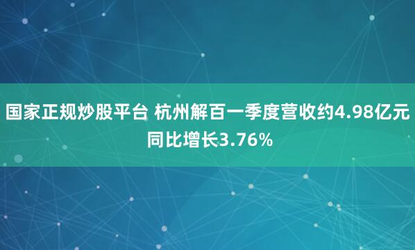 国家正规炒股平台 杭州解百一季度营收约4.98亿元 同比增长3.76%