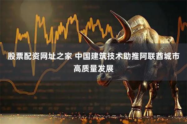 股票配资网址之家 中国建筑技术助推阿联酋城市高质量发展