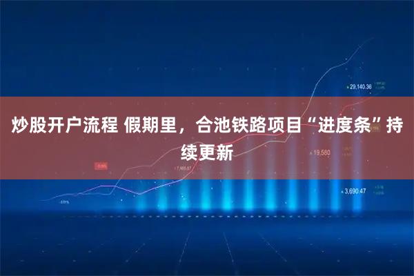 炒股开户流程 假期里，合池铁路项目“进度条”持续更新