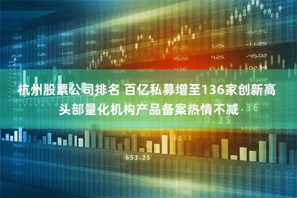 杭州股票公司排名 百亿私募增至136家创新高 头部量化机构产品备案热情不减