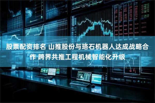 股票配资排名 山推股份与珞石机器人达成战略合作 跨界共推工程机械智能化升级