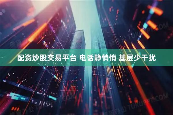 配资炒股交易平台 电话静悄悄 基层少干扰