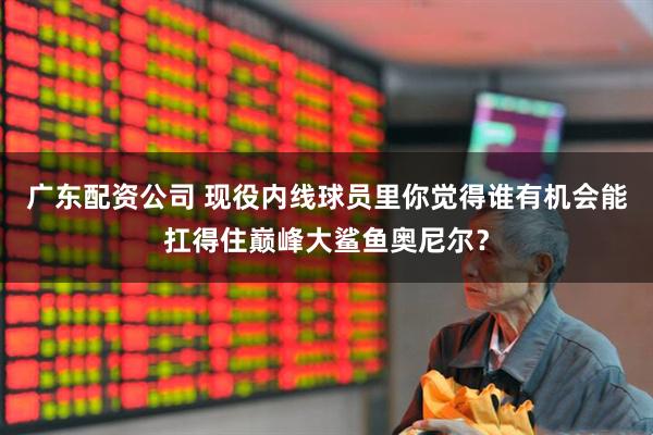 广东配资公司 现役内线球员里你觉得谁有机会能扛得住巅峰大鲨鱼奥尼尔？
